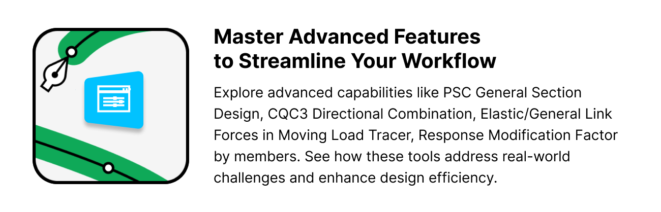 Master Advanced Features  to Streamline Your Workflow.Explore advanced capabilities like PSC General Section Design, CQC3 Directional Combination, Elastic/General Link Forces in Moving Load Tracer, Response Modification Factor by members. See how these tools address real-world challenges and enhance design efficiency.