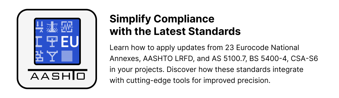 Simplify Compliance  with the Latest Standards. Learn how to apply updates from 23 Eurocode National Annexes, AASHTO LRFD, and AS 5100.7, BS 5400-4, CSA-S6 in your projects. Discover how these standards integrate with cutting-edge tools for improved precision.